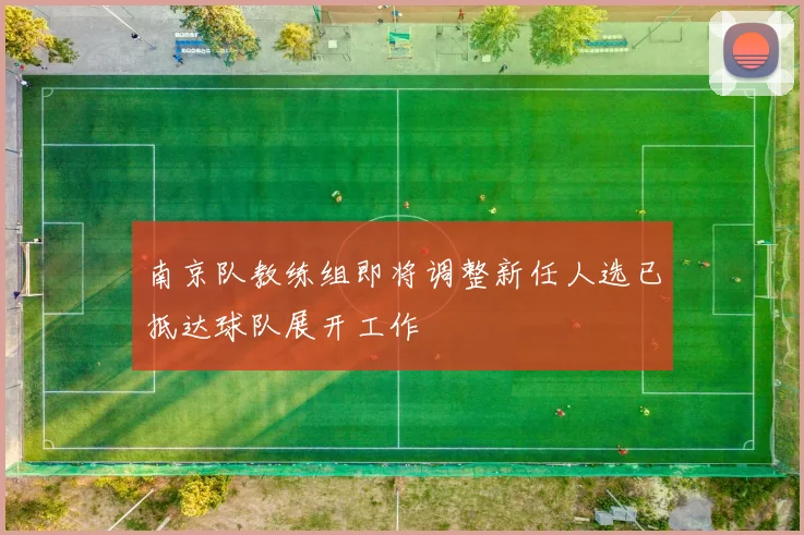 南京队教练组即将调整新任人选已抵达球队展开工作