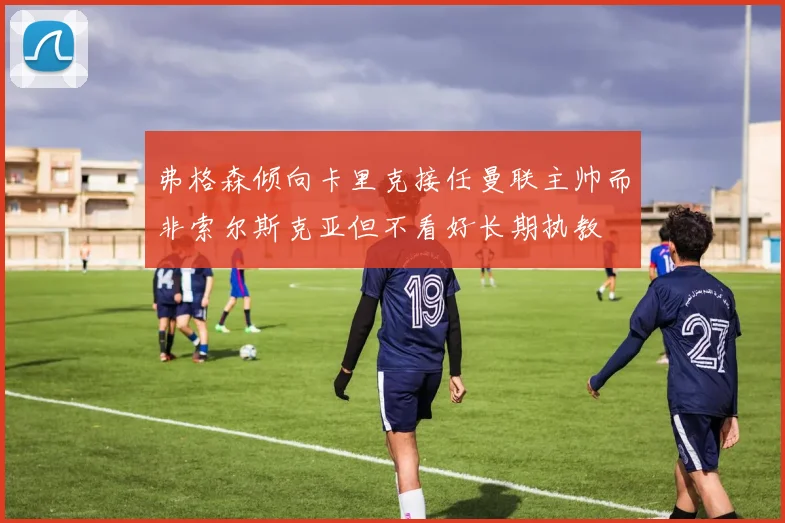 弗格森倾向卡里克接任曼联主帅而非索尔斯克亚但不看好长期执教