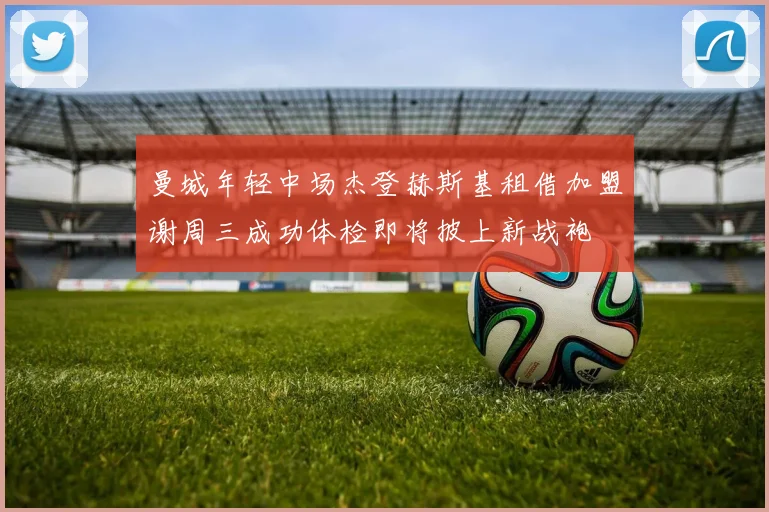 曼城年轻中场杰登赫斯基租借加盟谢周三成功体检即将披上新战袍