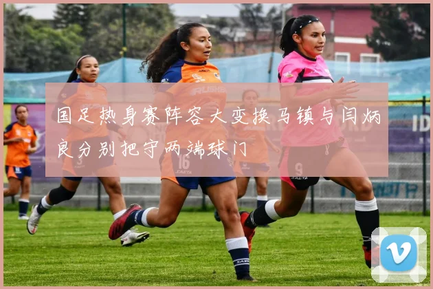 国足热身赛阵容大变换马镇与闫炳良分别把守两端球门