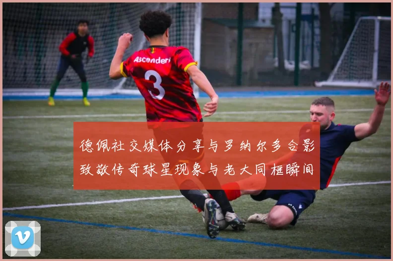 德佩社交媒体分享与罗纳尔多合影致敬传奇球星现象与老大同框瞬间