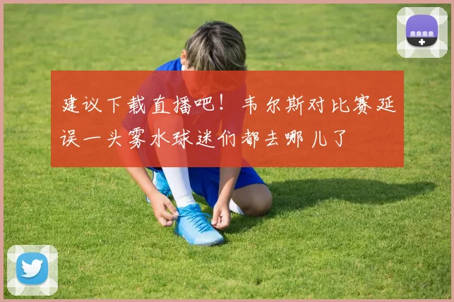 建议下载直播吧！韦尔斯对比赛延误一头雾水球迷们都去哪儿了