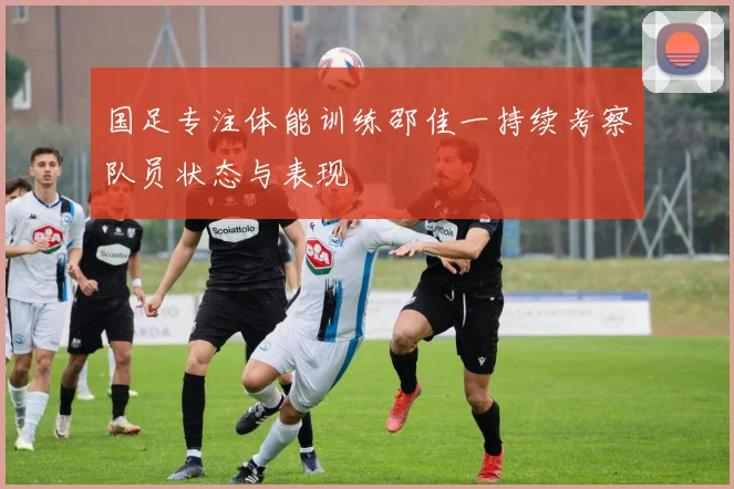 国足专注体能训练邵佳一持续考察队员状态与表现